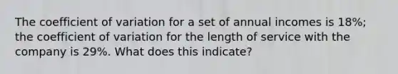 The coefficient of variation for a set of annual incomes is 18%; the coefficient of variation for the length of service with the company is 29%. What does this indicate?