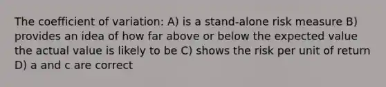 The coefficient of variation: A) is a stand-alone risk measure B) provides an idea of how far above or below the expected value the actual value is likely to be C) shows the risk per unit of return D) a and c are correct