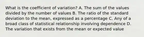 What is the coefficient of variation? A. The sum of the values divided by the number of values B. The ratio of the standard deviation to the mean, expressed as a percentage C. Any of a broad class of statistical relationship involving dependence D. The variation that exists from the mean or expected value