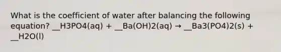 What is the coefficient of water after balancing the following equation? __H3PO4(aq) + __Ba(OH)2(aq) → __Ba3(PO4)2(s) + __H2O(l)