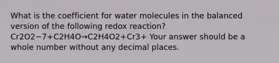 What is the coefficient for water molecules in the balanced version of the following redox reaction? Cr2O2−7+C2H4O→C2H4O2+Cr3+ Your answer should be a whole number without any decimal places.