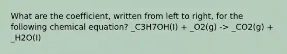 What are the coefficient, written from left to right, for the following chemical equation? _C3H7OH(I) + _O2(g) -> _CO2(g) + _H2O(I)