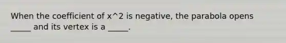 When the coefficient of x^2 is negative, the parabola opens _____ and its vertex is a _____.