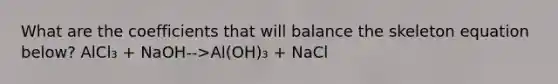 What are the coefficients that will balance the skeleton equation below? AlCl₃ + NaOH-->Al(OH)₃ + NaCl