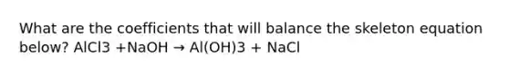 What are the coefficients that will balance the skeleton equation below? AlCl3 +NaOH → Al(OH)3 + NaCl