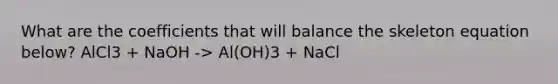 What are the coefficients that will balance the skeleton equation below? AlCl3 + NaOH -> Al(OH)3 + NaCl