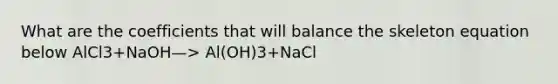 What are the coefficients that will balance the skeleton equation below AlCl3+NaOH—> Al(OH)3+NaCl