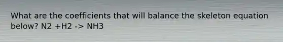 What are the coefficients that will balance the skeleton equation below? N2 +H2 -> NH3