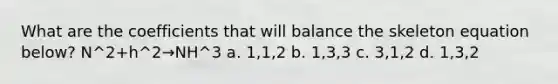 What are the coefficients that will balance the skeleton equation below? N^2+h^2→NH^3 a. 1,1,2 b. 1,3,3 c. 3,1,2 d. 1,3,2