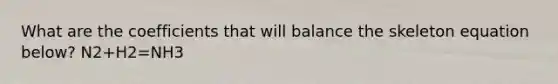 What are the coefficients that will balance the skeleton equation below? N2+H2=NH3