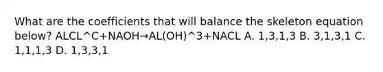 What are the coefficients that will balance the skeleton equation below? ALCL^C+NAOH→AL(OH)^3+NACL A. 1,3,1,3 B. 3,1,3,1 C. 1,1,1,3 D. 1,3,3,1