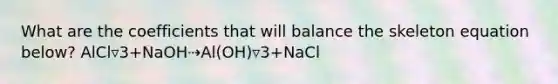 What are the coefficients that will balance the skeleton equation below? AlCl▿3+NaOH⇢Al(OH)▿3+NaCl