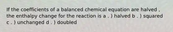 If the coefficients of a balanced chemical equation are halved , the enthalpy change for the reaction is a . ) halved b . ) squared c . ) unchanged d . ) doubled