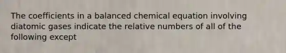 The coefficients in a balanced chemical equation involving diatomic gases indicate the relative numbers of all of the following except