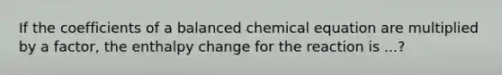 If the coefficients of a balanced chemical equation are multiplied by a factor, the enthalpy change for the reaction is ...?