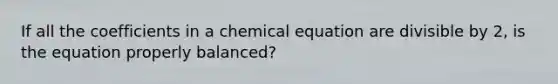 If all the coefficients in a chemical equation are divisible by 2, is the equation properly balanced?