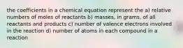 the coefficients in a chemical equation represent the a) relative numbers of moles of reactants b) masses, in grams, of all reactants and products c) number of valence electrons involved in the reaction d) number of atoms in each compound in a reaction