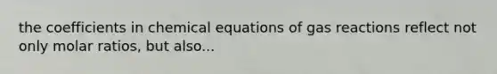 the coefficients in chemical equations of gas reactions reflect not only molar ratios, but also...