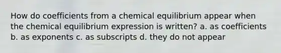 How do coefficients from a chemical equilibrium appear when the chemical equilibrium expression is written? a. as coefficients b. as exponents c. as subscripts d. they do not appear