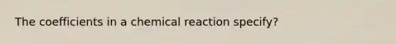 The coefficients in a chemical reaction specify?