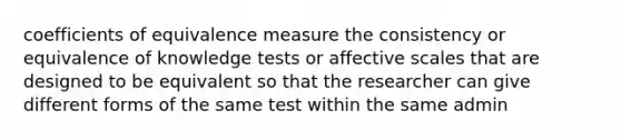 coefficients of equivalence measure the consistency or equivalence of knowledge tests or affective scales that are designed to be equivalent so that the researcher can give different forms of the same test within the same admin