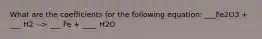What are the coefficients for the following equation: ___Fe2O3 + ___ H2 --> ___ Fe + ____ H2O