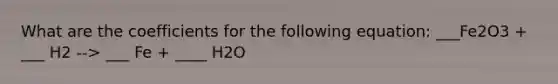 What are the coefficients for the following equation: ___Fe2O3 + ___ H2 --> ___ Fe + ____ H2O