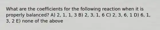 What are the coefficients for the following reaction when it is properly balanced? A) 2, 1, 1, 3 B) 2, 3, 1, 6 C) 2, 3, 6, 1 D) 6, 1, 3, 2 E) none of the above