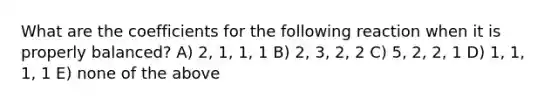 What are the coefficients for the following reaction when it is properly balanced? A) 2, 1, 1, 1 B) 2, 3, 2, 2 C) 5, 2, 2, 1 D) 1, 1, 1, 1 E) none of the above