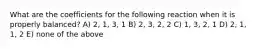 What are the coefficients for the following reaction when it is properly balanced? A) 2, 1, 3, 1 B) 2, 3, 2, 2 C) 1, 3, 2, 1 D) 2, 1, 1, 2 E) none of the above