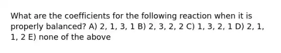 What are the coefficients for the following reaction when it is properly balanced? A) 2, 1, 3, 1 B) 2, 3, 2, 2 C) 1, 3, 2, 1 D) 2, 1, 1, 2 E) none of the above