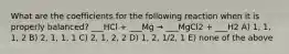 What are the coefficients for the following reaction when it is properly balanced? ___HCl + ___Mg → ___MgCl2 + ___H2 A) 1, 1, 1, 2 B) 2, 1, 1, 1 C) 2, 1, 2, 2 D) 1, 2, 1/2, 1 E) none of the above