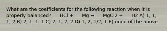 What are the coefficients for the following reaction when it is properly balanced? ___HCl + ___Mg → ___MgCl2 + ___H2 A) 1, 1, 1, 2 B) 2, 1, 1, 1 C) 2, 1, 2, 2 D) 1, 2, 1/2, 1 E) none of the above