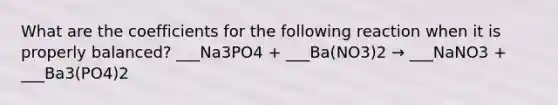 What are the coefficients for the following reaction when it is properly balanced? ___Na3PO4 + ___Ba(NO3)2 → ___NaNO3 + ___Ba3(PO4)2