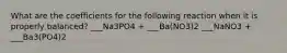 What are the coefficients for the following reaction when it is properly balanced? ___Na3PO4 + ___Ba(NO3)2 ___NaNO3 + ___Ba3(PO4)2