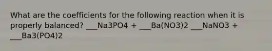 What are the coefficients for the following reaction when it is properly balanced? ___Na3PO4 + ___Ba(NO3)2 ___NaNO3 + ___Ba3(PO4)2