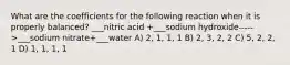 What are the coefficients for the following reaction when it is properly balanced? ___nitric acid +___sodium hydroxide----->___sodium nitrate+___water A) 2, 1, 1, 1 B) 2, 3, 2, 2 C) 5, 2, 2, 1 D) 1, 1, 1, 1