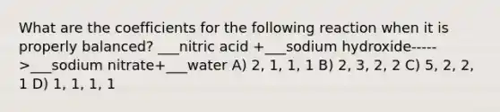 What are the coefficients for the following reaction when it is properly balanced? ___nitric acid +___sodium hydroxide----->___sodium nitrate+___water A) 2, 1, 1, 1 B) 2, 3, 2, 2 C) 5, 2, 2, 1 D) 1, 1, 1, 1