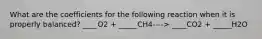 What are the coefficients for the following reaction when it is properly balanced? ____O2 + _____CH4----> ____CO2 + _____H2O