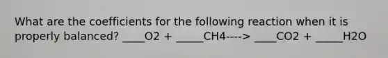 What are the coefficients for the following reaction when it is properly balanced? ____O2 + _____CH4----> ____CO2 + _____H2O