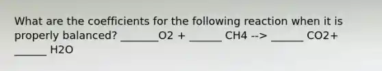 What are the coefficients for the following reaction when it is properly balanced? _______O2 + ______ CH4 --> ______ CO2+ ______ H2O