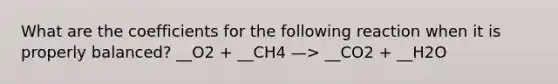 What are the coefficients for the following reaction when it is properly balanced? __O2 + __CH4 —> __CO2 + __H2O