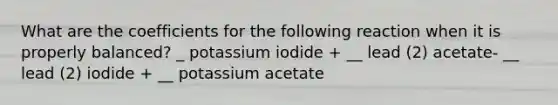 What are the coefficients for the following reaction when it is properly balanced? _ potassium iodide + __ lead (2) acetate- __ lead (2) iodide + __ potassium acetate