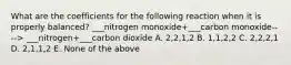 What are the coefficients for the following reaction when it is properly balanced? ___nitrogen monoxide+___carbon monoxide----> ___nitrogen+___carbon dioxide A. 2,2,1,2 B. 1,1,2,2 C. 2,2,2,1 D. 2,1,1,2 E. None of the above