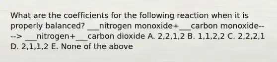 What are the coefficients for the following reaction when it is properly balanced? ___nitrogen monoxide+___carbon monoxide----> ___nitrogen+___carbon dioxide A. 2,2,1,2 B. 1,1,2,2 C. 2,2,2,1 D. 2,1,1,2 E. None of the above