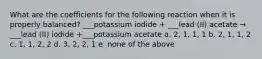 What are the coefficients for the following reaction when it is properly balanced? ___potassium iodide + ___lead (II) acetate → ___lead (II) iodide +___potassium acetate a. 2, 1, 1, 1 b. 2, 1, 1, 2 c. 1, 1, 2, 2 d. 3, 2, 2, 1 e. none of the above