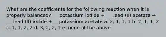 What are the coefficients for the following reaction when it is properly balanced? ___potassium iodide + ___lead (II) acetate → ___lead (II) iodide +___potassium acetate a. 2, 1, 1, 1 b. 2, 1, 1, 2 c. 1, 1, 2, 2 d. 3, 2, 2, 1 e. none of the above