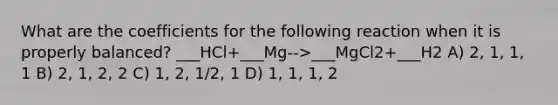 What are the coefficients for the following reaction when it is properly balanced? ___HCl+___Mg-->___MgCl2+___H2 A) 2, 1, 1, 1 B) 2, 1, 2, 2 C) 1, 2, 1/2, 1 D) 1, 1, 1, 2