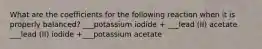 What are the coefficients for the following reaction when it is properly balanced? ___potassium iodide + ___lead (II) acetate ___lead (II) iodide +___potassium acetate