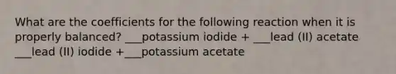 What are the coefficients for the following reaction when it is properly balanced? ___potassium iodide + ___lead (II) acetate ___lead (II) iodide +___potassium acetate